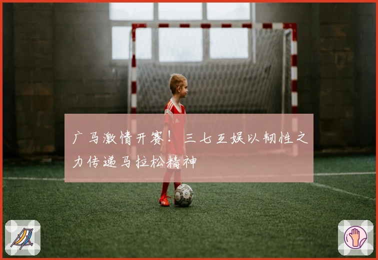 广马激情开赛！三七互娱以韧性之力传递马拉松精神