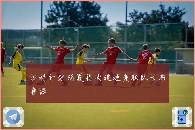 沙特计划明夏再次追逐曼联队长布鲁诺