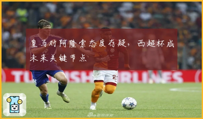 皇马对阿隆索态度存疑，西超杯成未来关键节点
