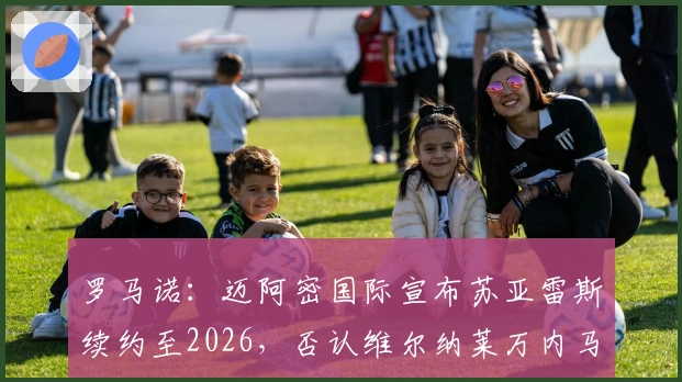 罗马诺：迈阿密国际宣布苏亚雷斯续约至2026，否认维尔纳莱万内马尔加盟