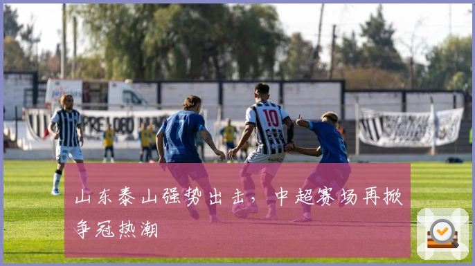 山东泰山强势出击，中超赛场再掀争冠热潮