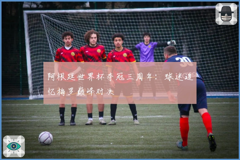 阿根廷世界杯夺冠三周年：球迷追忆梅罗巅峰对决