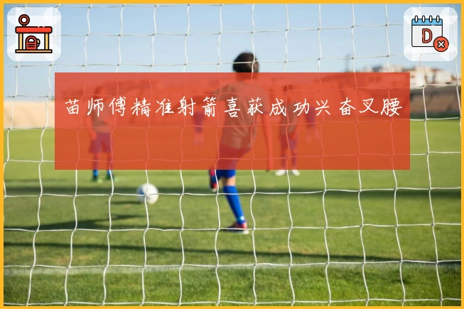 苗师傅精准射箭喜获成功兴奋叉腰