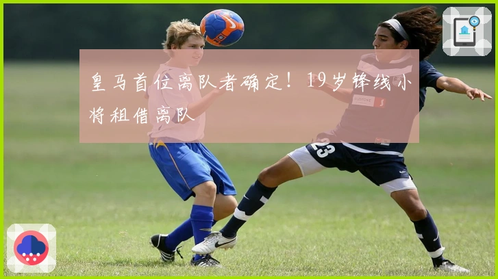 皇马首位离队者确定！19岁锋线小将租借离队