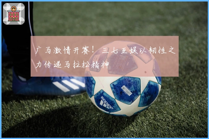 广马激情开赛！三七互娱以韧性之力传递马拉松精神