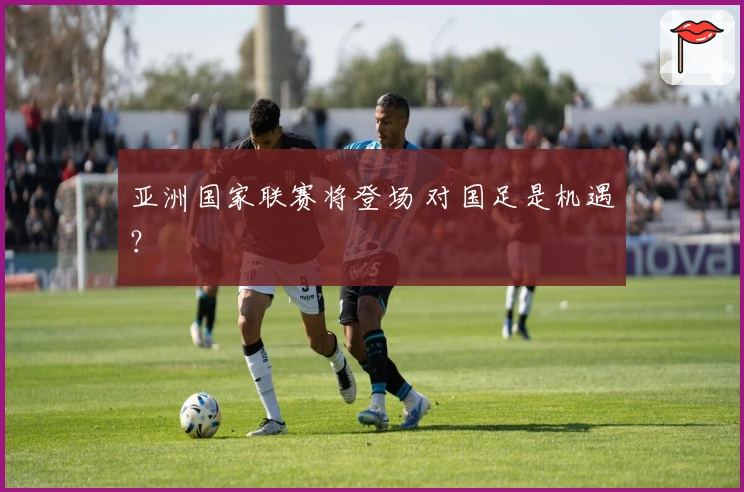 亚洲国家联赛将登场 对国足是机遇？