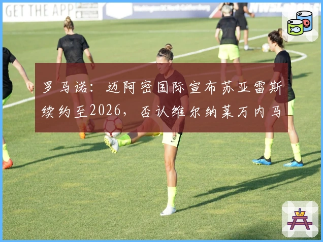 罗马诺：迈阿密国际宣布苏亚雷斯续约至2026，否认维尔纳莱万内马尔加盟