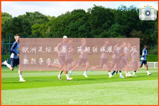 欧洲足坛风暴：英超劲旅展开夺冠激烈争夺战