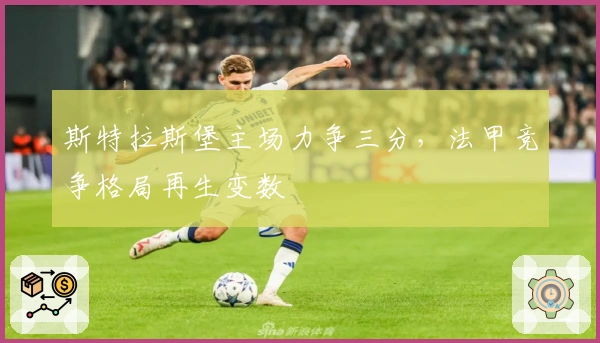 斯特拉斯堡主场力争三分，法甲竞争格局再生变数