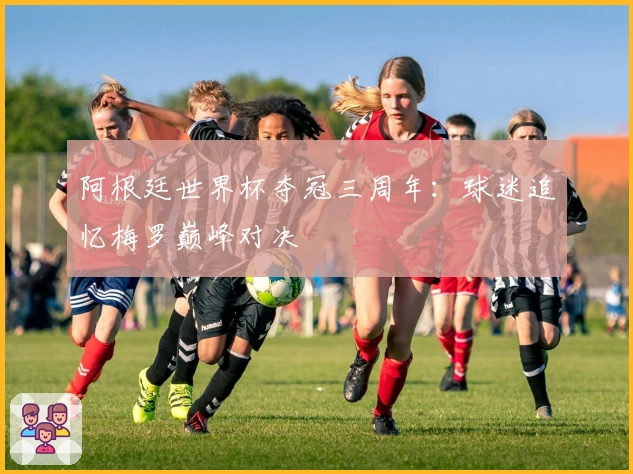 阿根廷世界杯夺冠三周年：球迷追忆梅罗巅峰对决