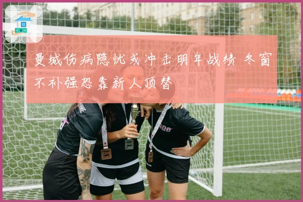 曼城伤病隐忧或冲击明年战绩 冬窗不补强恐靠新人顶替