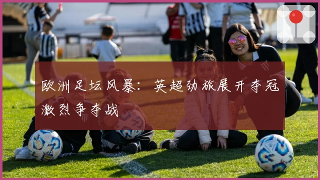 欧洲足坛风暴：英超劲旅展开夺冠激烈争夺战