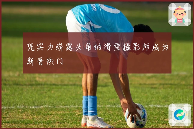 凭实力崭露头角的滑雪摄影师成为新晋热门